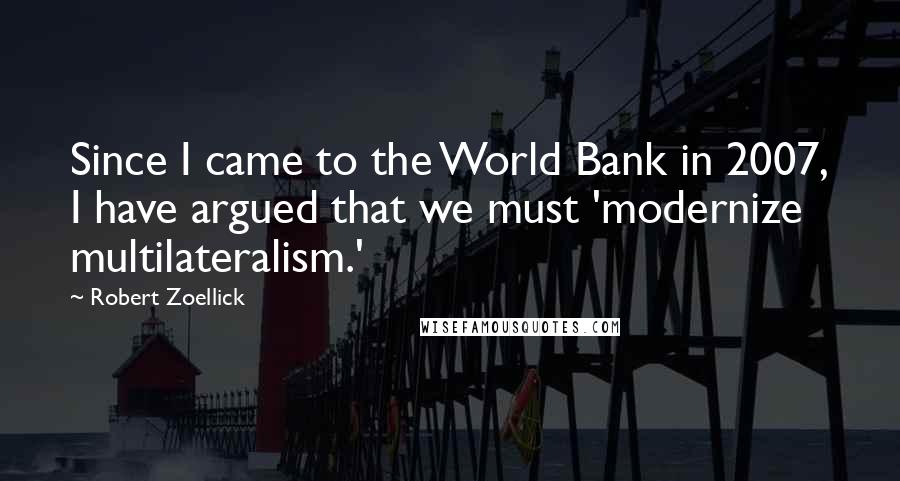 Robert Zoellick Quotes: Since I came to the World Bank in 2007, I have argued that we must 'modernize multilateralism.'