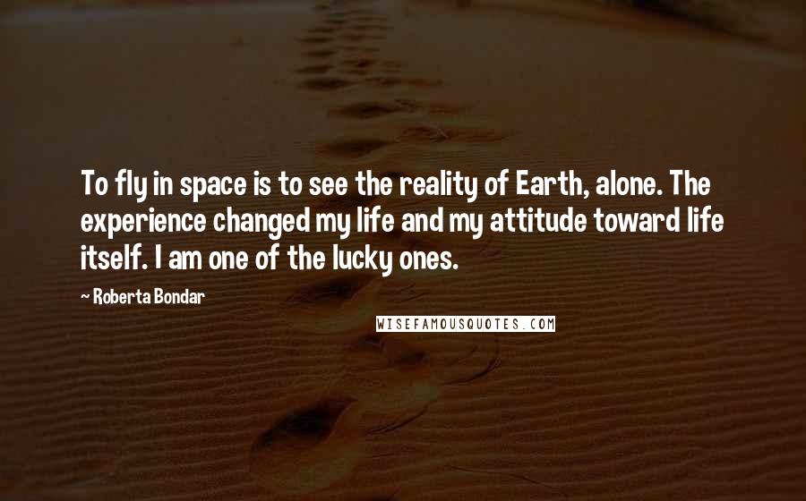 Roberta Bondar Quotes: To fly in space is to see the reality of Earth, alone. The experience changed my life and my attitude toward life itself. I am one of the lucky ones.