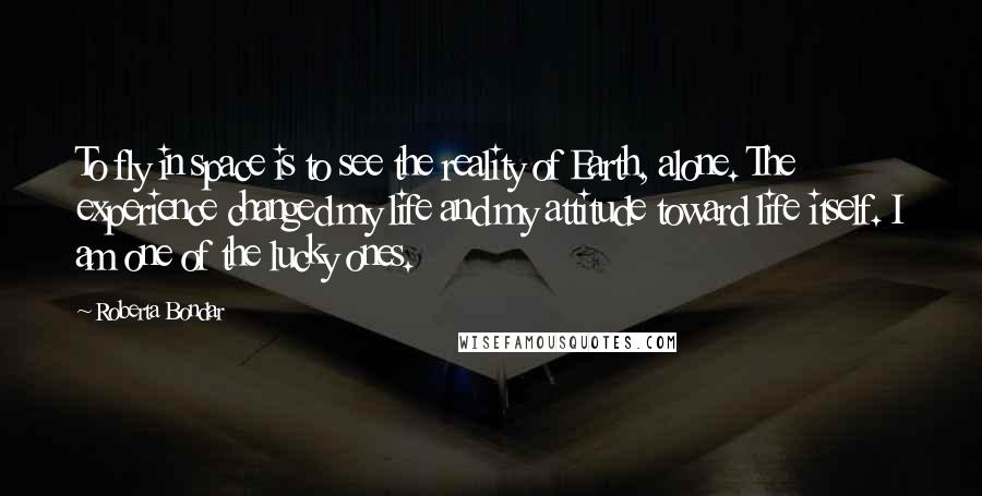 Roberta Bondar Quotes: To fly in space is to see the reality of Earth, alone. The experience changed my life and my attitude toward life itself. I am one of the lucky ones.