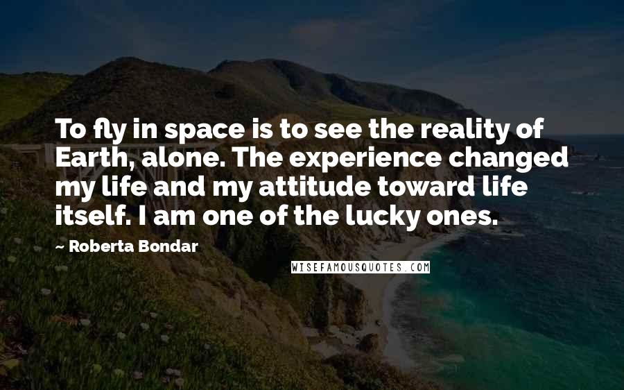 Roberta Bondar Quotes: To fly in space is to see the reality of Earth, alone. The experience changed my life and my attitude toward life itself. I am one of the lucky ones.