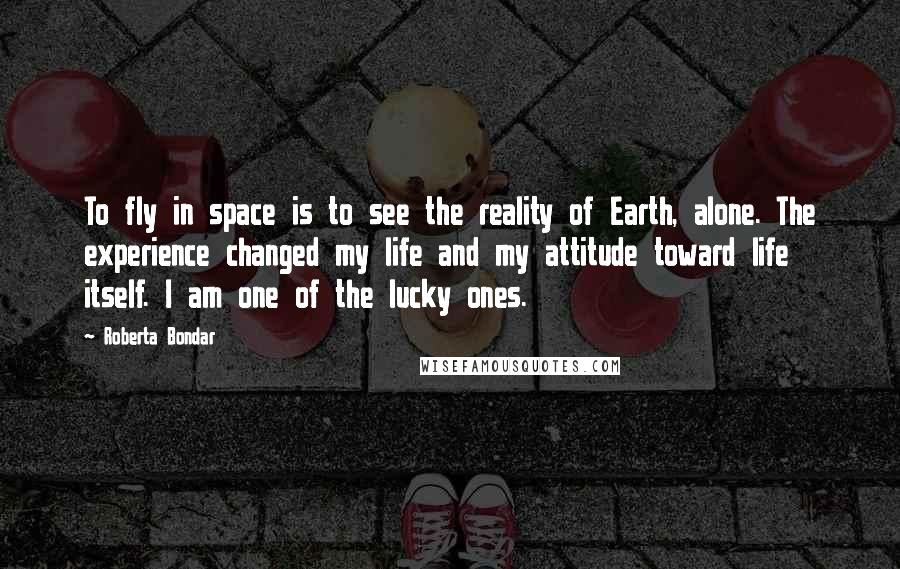 Roberta Bondar Quotes: To fly in space is to see the reality of Earth, alone. The experience changed my life and my attitude toward life itself. I am one of the lucky ones.