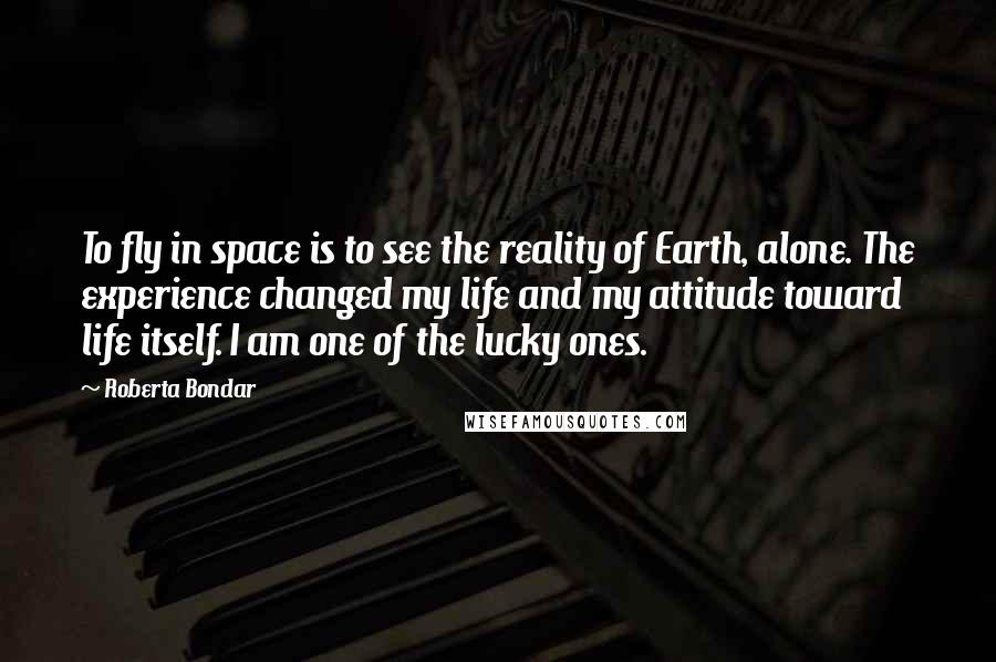Roberta Bondar Quotes: To fly in space is to see the reality of Earth, alone. The experience changed my life and my attitude toward life itself. I am one of the lucky ones.
