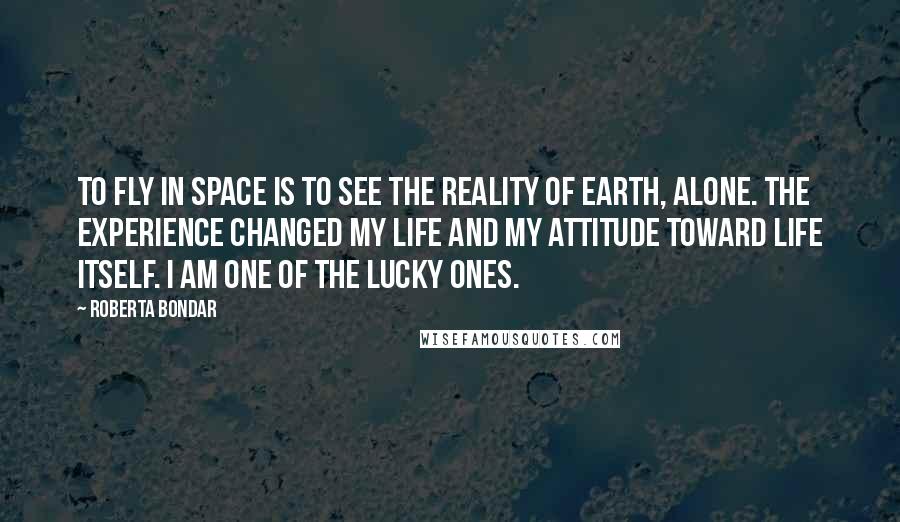 Roberta Bondar Quotes: To fly in space is to see the reality of Earth, alone. The experience changed my life and my attitude toward life itself. I am one of the lucky ones.