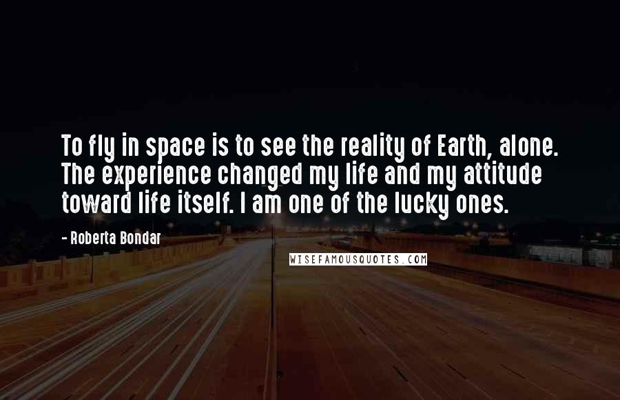 Roberta Bondar Quotes: To fly in space is to see the reality of Earth, alone. The experience changed my life and my attitude toward life itself. I am one of the lucky ones.