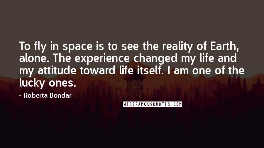 Roberta Bondar Quotes: To fly in space is to see the reality of Earth, alone. The experience changed my life and my attitude toward life itself. I am one of the lucky ones.