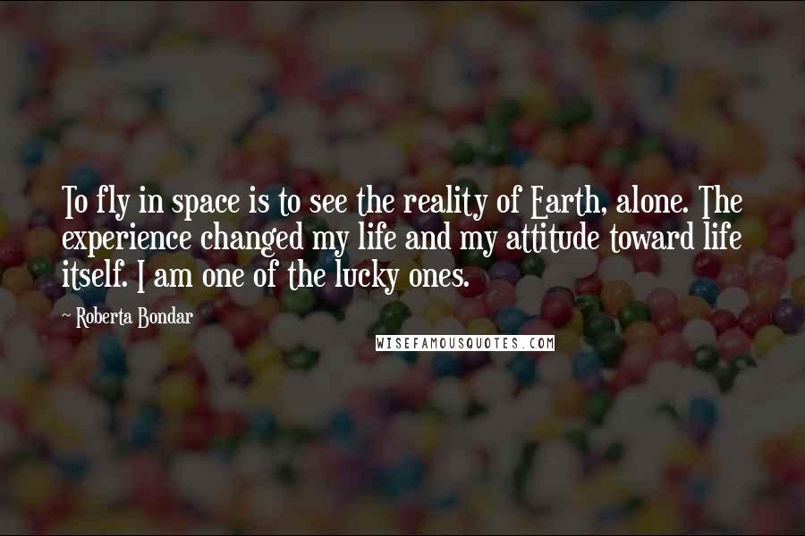 Roberta Bondar Quotes: To fly in space is to see the reality of Earth, alone. The experience changed my life and my attitude toward life itself. I am one of the lucky ones.