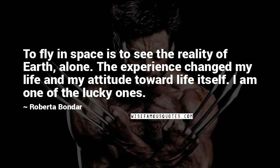 Roberta Bondar Quotes: To fly in space is to see the reality of Earth, alone. The experience changed my life and my attitude toward life itself. I am one of the lucky ones.