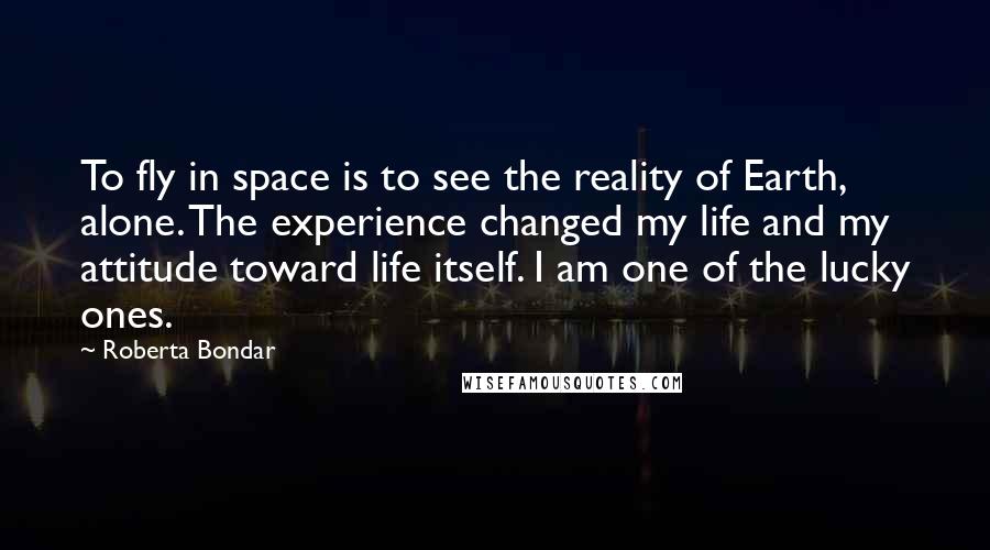 Roberta Bondar Quotes: To fly in space is to see the reality of Earth, alone. The experience changed my life and my attitude toward life itself. I am one of the lucky ones.