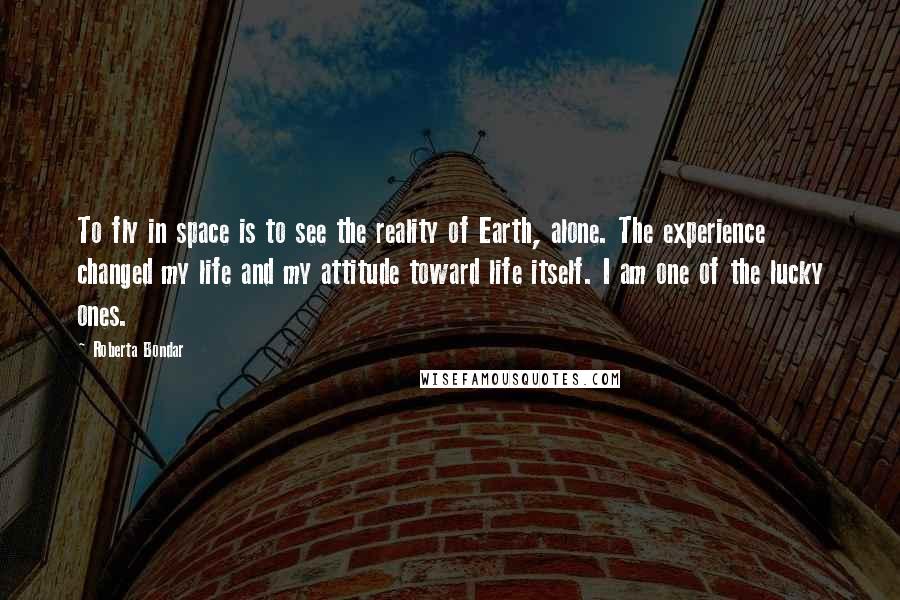Roberta Bondar Quotes: To fly in space is to see the reality of Earth, alone. The experience changed my life and my attitude toward life itself. I am one of the lucky ones.