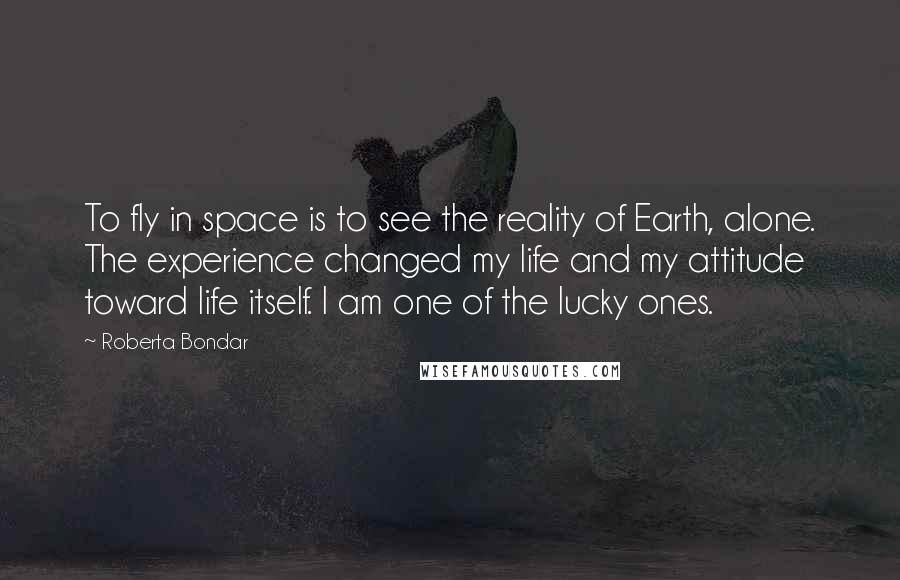 Roberta Bondar Quotes: To fly in space is to see the reality of Earth, alone. The experience changed my life and my attitude toward life itself. I am one of the lucky ones.