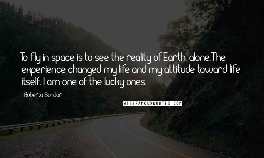 Roberta Bondar Quotes: To fly in space is to see the reality of Earth, alone. The experience changed my life and my attitude toward life itself. I am one of the lucky ones.