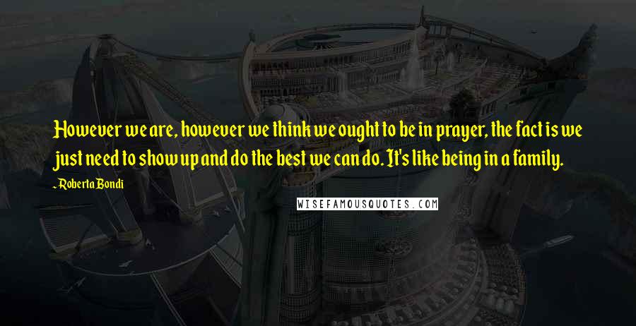 Roberta Bondi Quotes: However we are, however we think we ought to be in prayer, the fact is we just need to show up and do the best we can do. It's like being in a family.