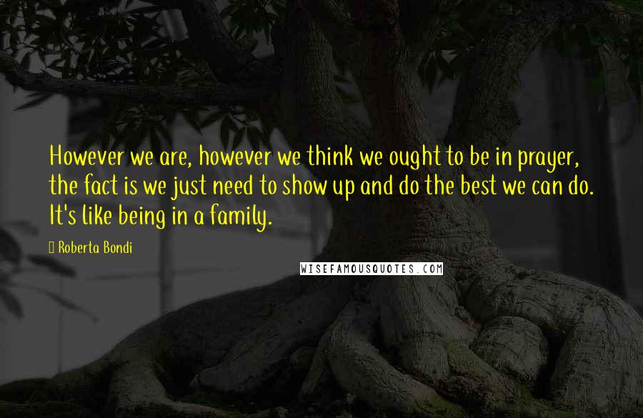 Roberta Bondi Quotes: However we are, however we think we ought to be in prayer, the fact is we just need to show up and do the best we can do. It's like being in a family.