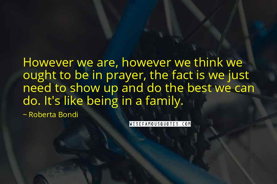 Roberta Bondi Quotes: However we are, however we think we ought to be in prayer, the fact is we just need to show up and do the best we can do. It's like being in a family.