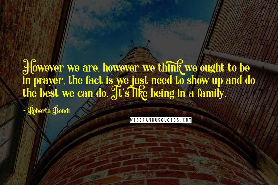 Roberta Bondi Quotes: However we are, however we think we ought to be in prayer, the fact is we just need to show up and do the best we can do. It's like being in a family.