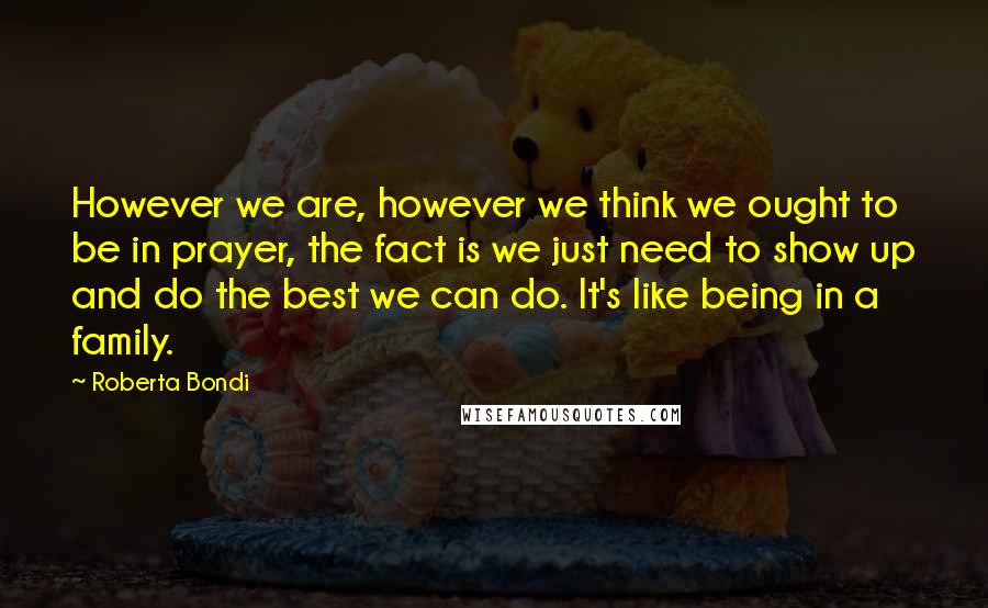 Roberta Bondi Quotes: However we are, however we think we ought to be in prayer, the fact is we just need to show up and do the best we can do. It's like being in a family.