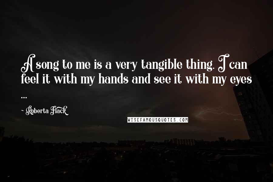 Roberta Flack Quotes: A song to me is a very tangible thing. I can feel it with my hands and see it with my eyes ...
