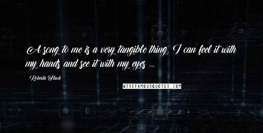 Roberta Flack Quotes: A song to me is a very tangible thing. I can feel it with my hands and see it with my eyes ...