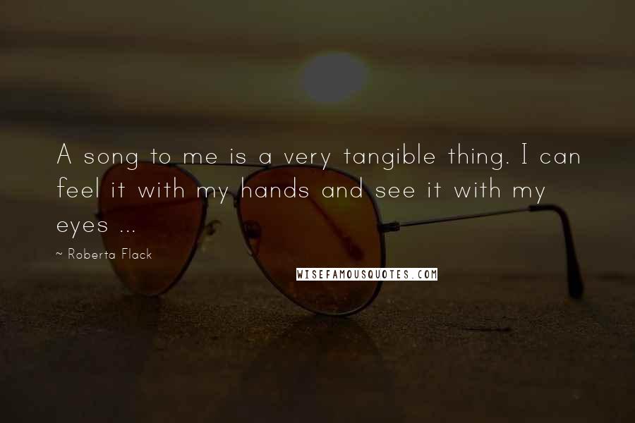 Roberta Flack Quotes: A song to me is a very tangible thing. I can feel it with my hands and see it with my eyes ...