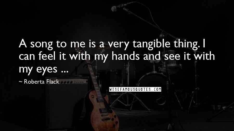 Roberta Flack Quotes: A song to me is a very tangible thing. I can feel it with my hands and see it with my eyes ...