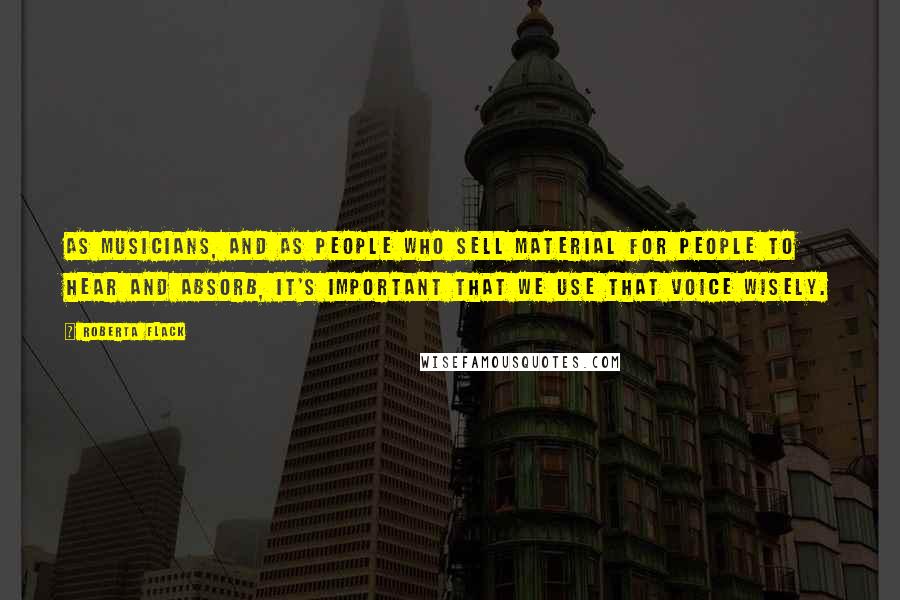 Roberta Flack Quotes: As musicians, and as people who sell material for people to hear and absorb, it's important that we use that voice wisely.