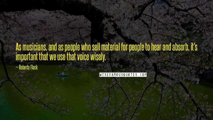 Roberta Flack Quotes: As musicians, and as people who sell material for people to hear and absorb, it's important that we use that voice wisely.