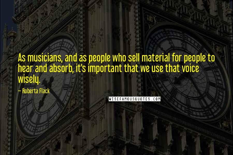 Roberta Flack Quotes: As musicians, and as people who sell material for people to hear and absorb, it's important that we use that voice wisely.