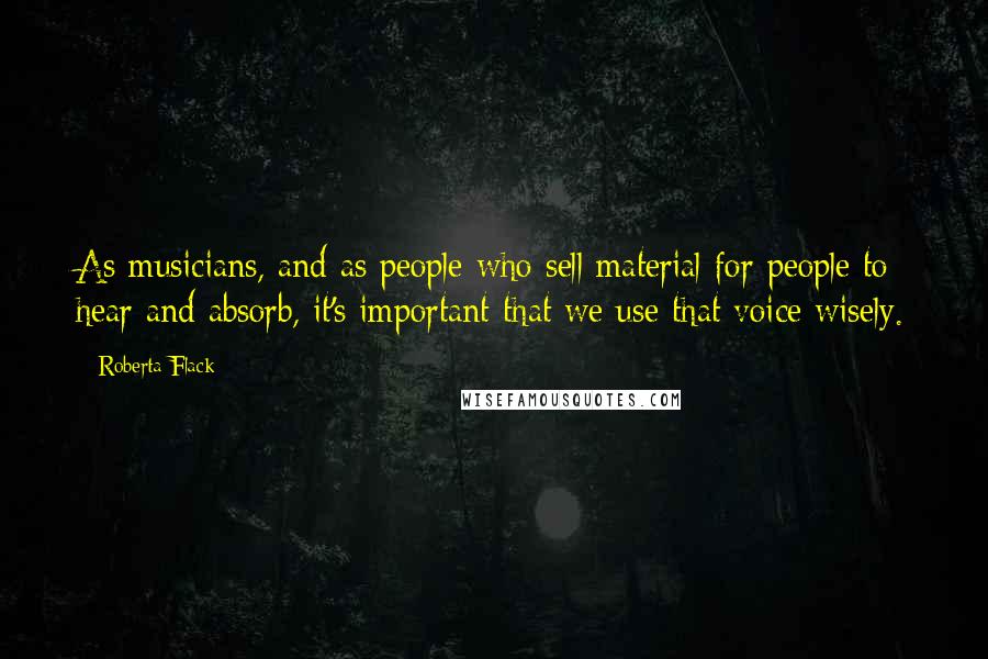 Roberta Flack Quotes: As musicians, and as people who sell material for people to hear and absorb, it's important that we use that voice wisely.