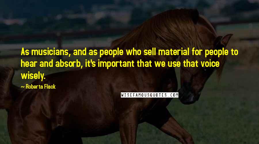 Roberta Flack Quotes: As musicians, and as people who sell material for people to hear and absorb, it's important that we use that voice wisely.
