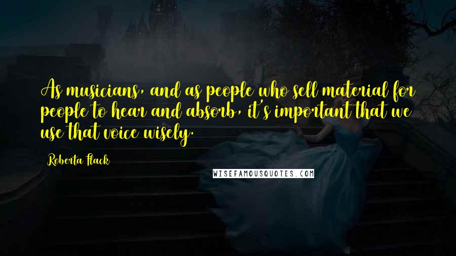 Roberta Flack Quotes: As musicians, and as people who sell material for people to hear and absorb, it's important that we use that voice wisely.
