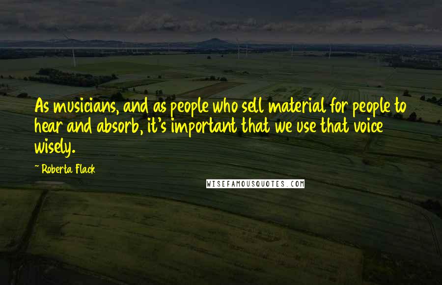 Roberta Flack Quotes: As musicians, and as people who sell material for people to hear and absorb, it's important that we use that voice wisely.