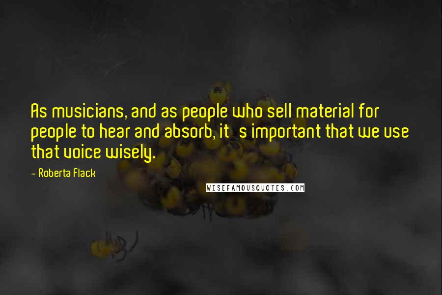 Roberta Flack Quotes: As musicians, and as people who sell material for people to hear and absorb, it's important that we use that voice wisely.