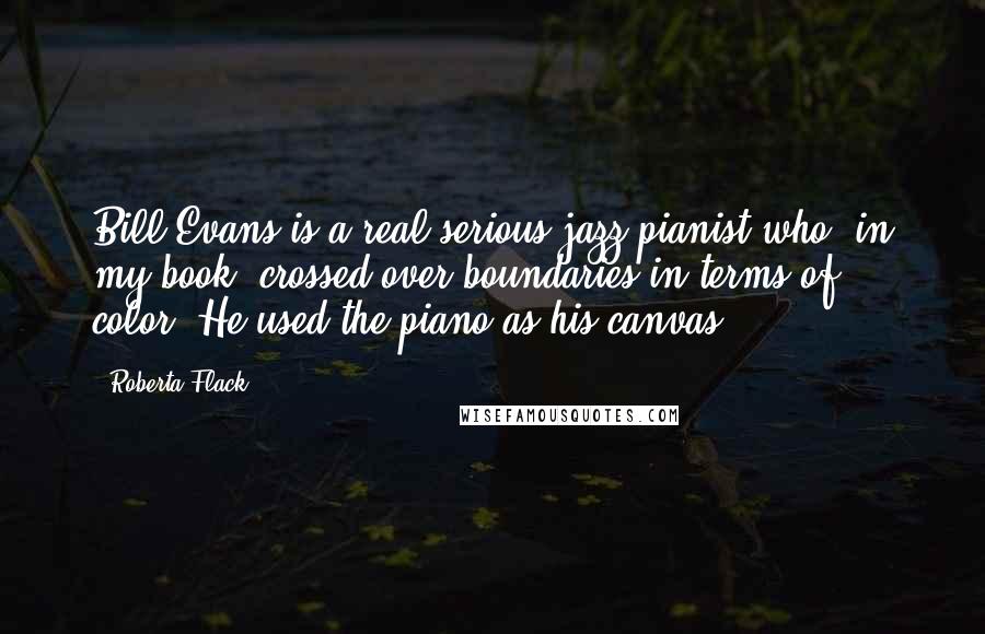 Roberta Flack Quotes: Bill Evans is a real serious jazz pianist who, in my book, crossed over boundaries in terms of color. He used the piano as his canvas.