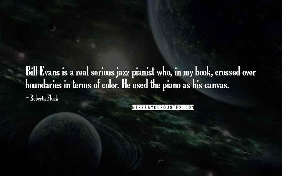 Roberta Flack Quotes: Bill Evans is a real serious jazz pianist who, in my book, crossed over boundaries in terms of color. He used the piano as his canvas.