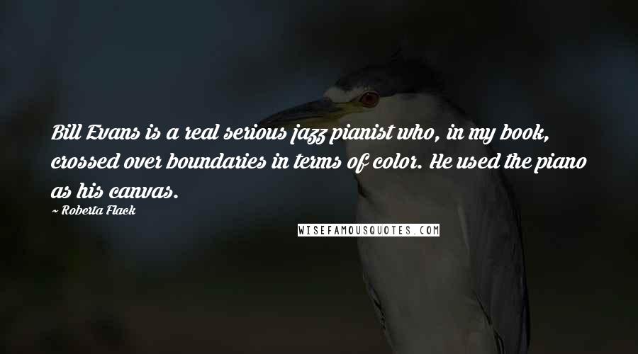 Roberta Flack Quotes: Bill Evans is a real serious jazz pianist who, in my book, crossed over boundaries in terms of color. He used the piano as his canvas.