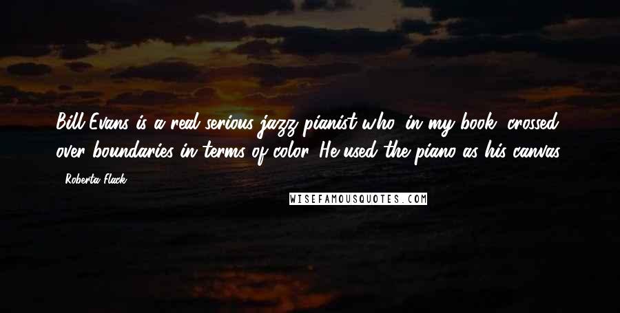 Roberta Flack Quotes: Bill Evans is a real serious jazz pianist who, in my book, crossed over boundaries in terms of color. He used the piano as his canvas.