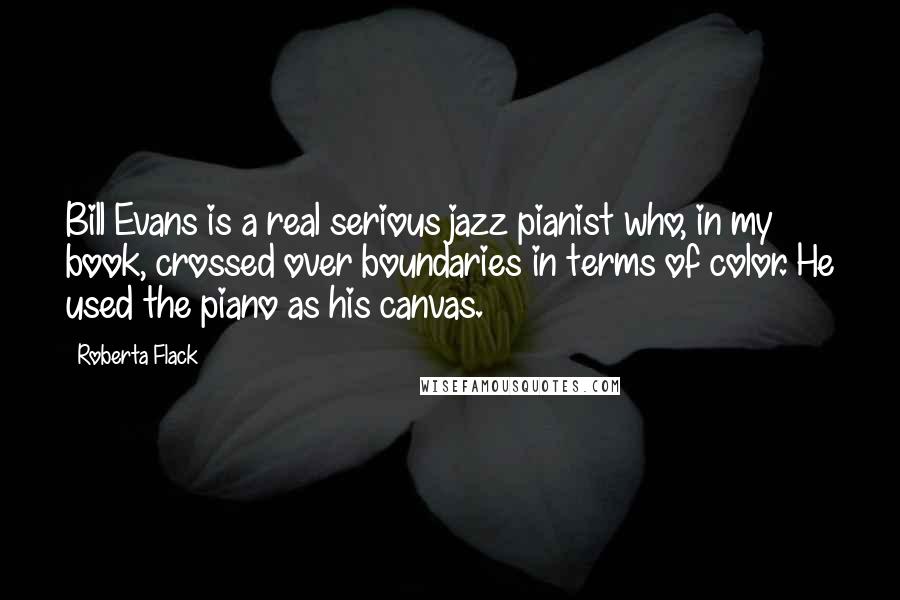 Roberta Flack Quotes: Bill Evans is a real serious jazz pianist who, in my book, crossed over boundaries in terms of color. He used the piano as his canvas.