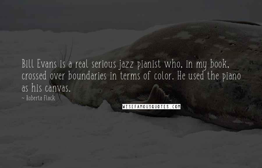 Roberta Flack Quotes: Bill Evans is a real serious jazz pianist who, in my book, crossed over boundaries in terms of color. He used the piano as his canvas.