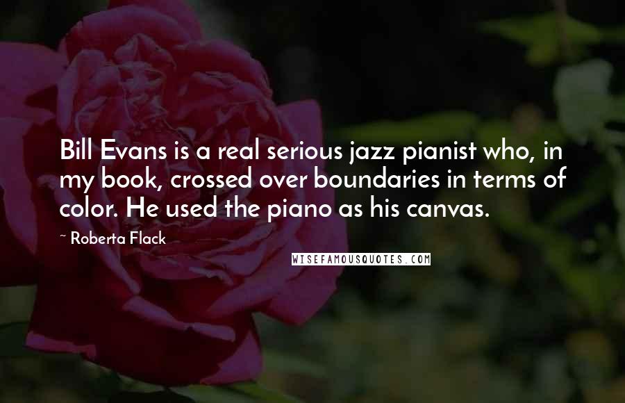 Roberta Flack Quotes: Bill Evans is a real serious jazz pianist who, in my book, crossed over boundaries in terms of color. He used the piano as his canvas.