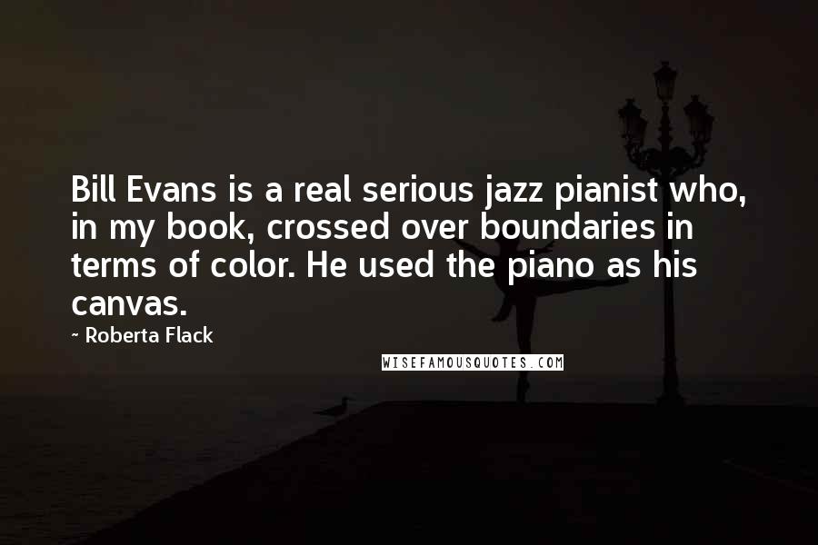 Roberta Flack Quotes: Bill Evans is a real serious jazz pianist who, in my book, crossed over boundaries in terms of color. He used the piano as his canvas.