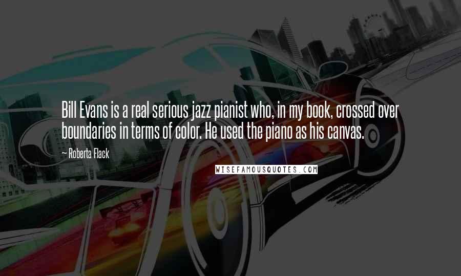 Roberta Flack Quotes: Bill Evans is a real serious jazz pianist who, in my book, crossed over boundaries in terms of color. He used the piano as his canvas.