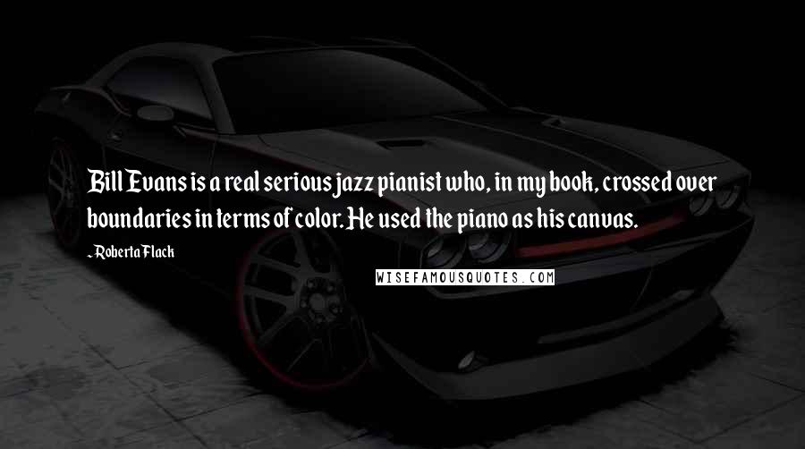 Roberta Flack Quotes: Bill Evans is a real serious jazz pianist who, in my book, crossed over boundaries in terms of color. He used the piano as his canvas.