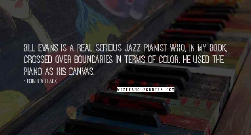 Roberta Flack Quotes: Bill Evans is a real serious jazz pianist who, in my book, crossed over boundaries in terms of color. He used the piano as his canvas.