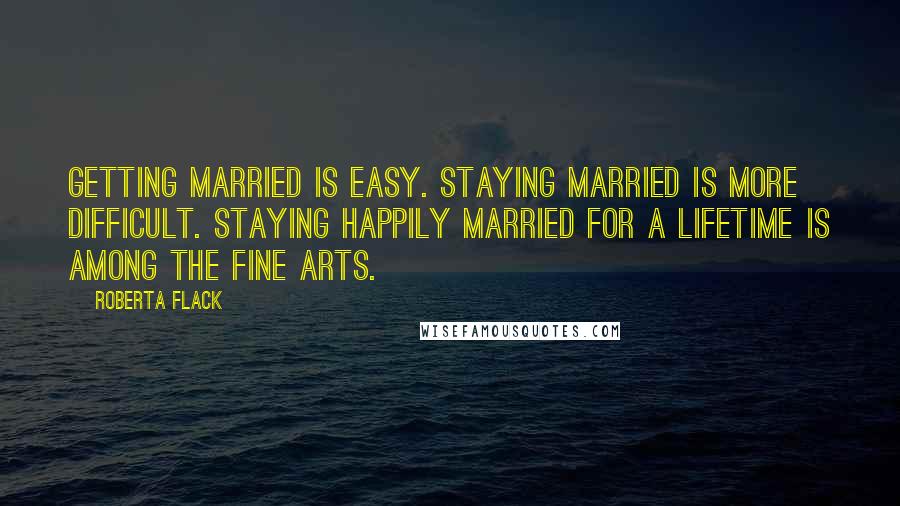 Roberta Flack Quotes: Getting married is easy. Staying married is more difficult. Staying happily married for a lifetime is among the fine arts.