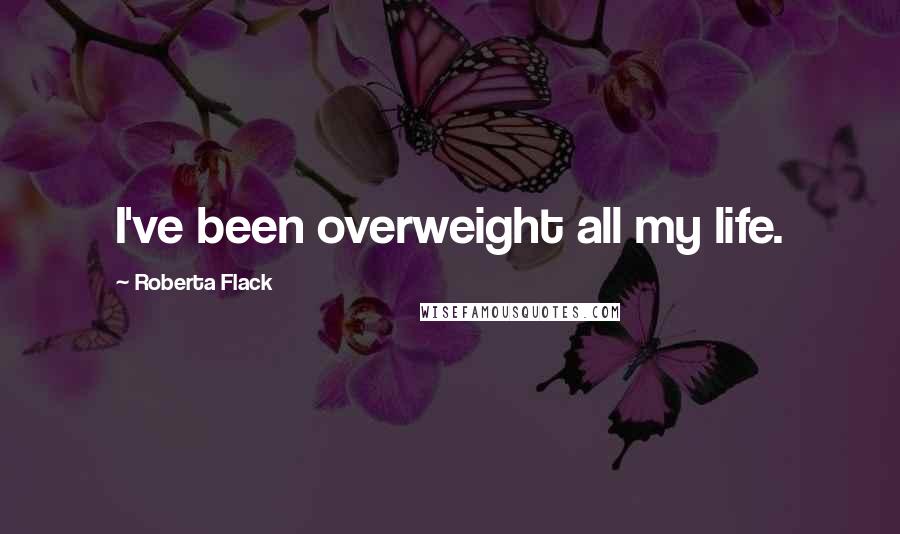 Roberta Flack Quotes: I've been overweight all my life.