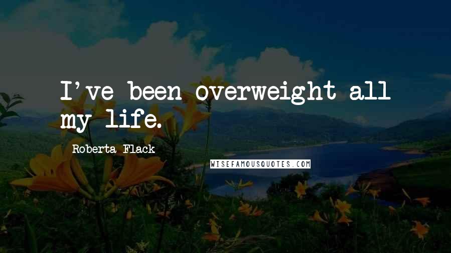 Roberta Flack Quotes: I've been overweight all my life.