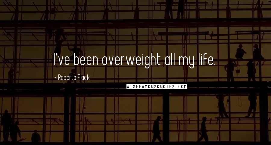 Roberta Flack Quotes: I've been overweight all my life.