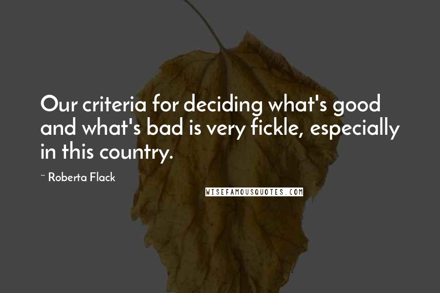 Roberta Flack Quotes: Our criteria for deciding what's good and what's bad is very fickle, especially in this country.