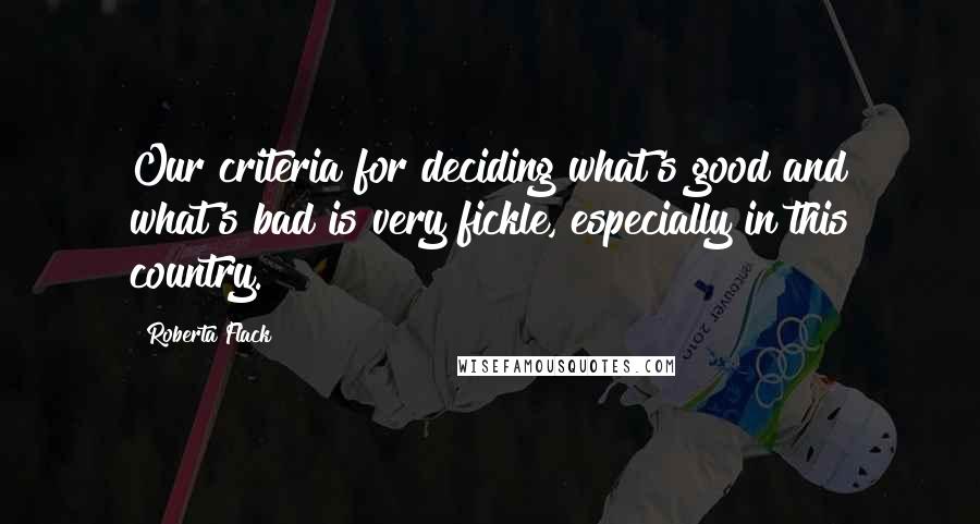 Roberta Flack Quotes: Our criteria for deciding what's good and what's bad is very fickle, especially in this country.