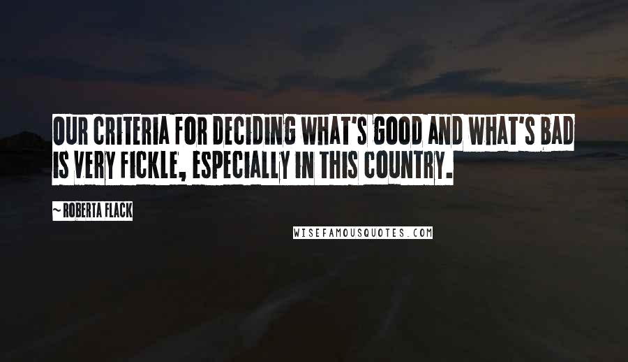 Roberta Flack Quotes: Our criteria for deciding what's good and what's bad is very fickle, especially in this country.